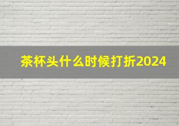 茶杯头什么时候打折2024