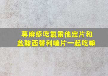 荨麻疹吃氯雷他定片和盐酸西替利嗪片一起吃嘛