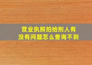 营业执照拍给别人有没有问题怎么查询不到