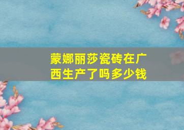 蒙娜丽莎瓷砖在广西生产了吗多少钱