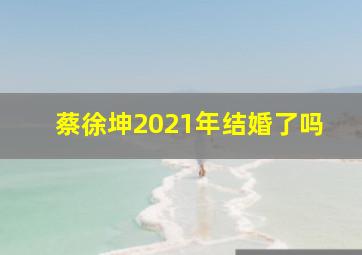 蔡徐坤2021年结婚了吗