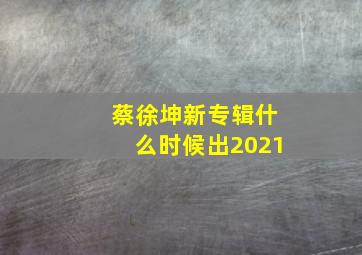 蔡徐坤新专辑什么时候出2021