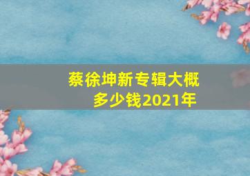 蔡徐坤新专辑大概多少钱2021年