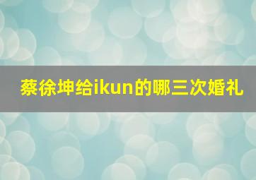 蔡徐坤给ikun的哪三次婚礼