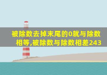 被除数去掉末尾的0就与除数相等,被除数与除数相差243