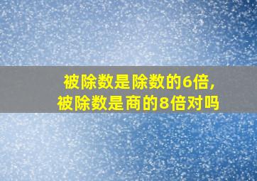 被除数是除数的6倍,被除数是商的8倍对吗