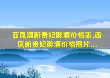 西凤酒新贵妃醉酒价格表,西凤新贵妃醉酒价格图片...