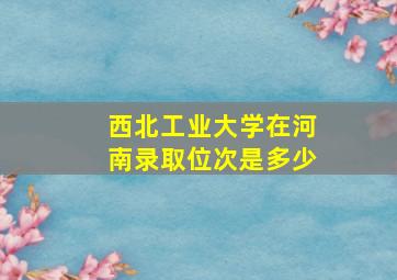 西北工业大学在河南录取位次是多少