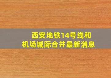 西安地铁14号线和机场城际合并最新消息