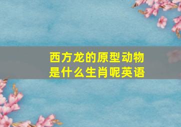 西方龙的原型动物是什么生肖呢英语