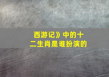 西游记》中的十二生肖是谁扮演的