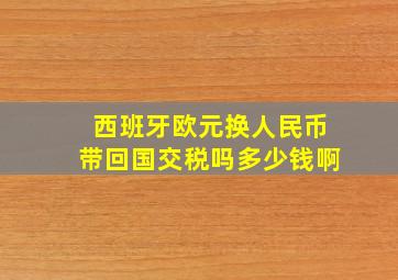 西班牙欧元换人民币带回国交税吗多少钱啊