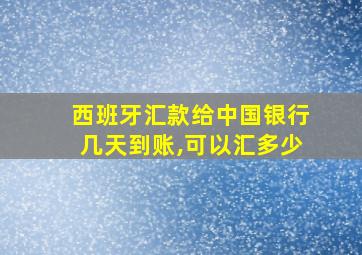 西班牙汇款给中国银行几天到账,可以汇多少