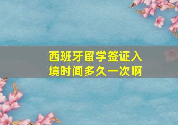 西班牙留学签证入境时间多久一次啊