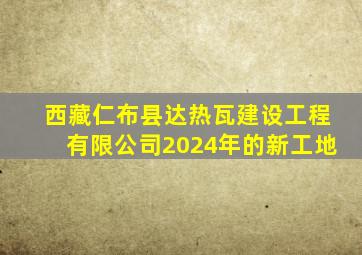 西藏仁布县达热瓦建设工程有限公司2024年的新工地