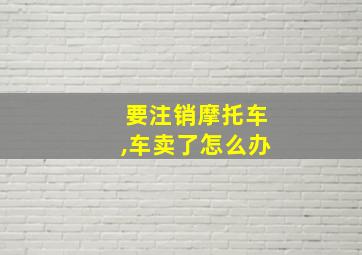 要注销摩托车,车卖了怎么办