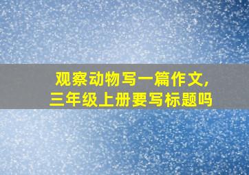 观察动物写一篇作文,三年级上册要写标题吗