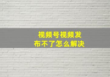 视频号视频发布不了怎么解决