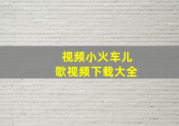 视频小火车儿歌视频下载大全