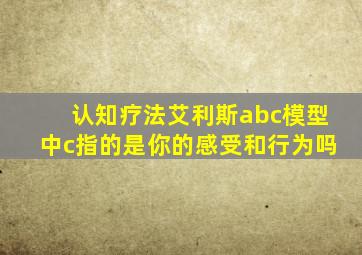 认知疗法艾利斯abc模型中c指的是你的感受和行为吗