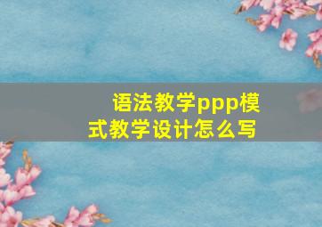 语法教学ppp模式教学设计怎么写