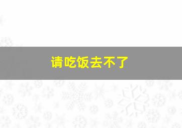 请吃饭去不了