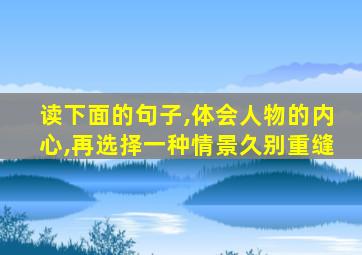 读下面的句子,体会人物的内心,再选择一种情景久别重缝