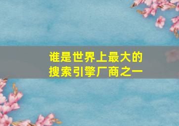 谁是世界上最大的搜索引擎厂商之一