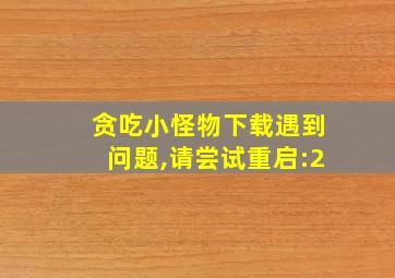 贪吃小怪物下载遇到问题,请尝试重启:2