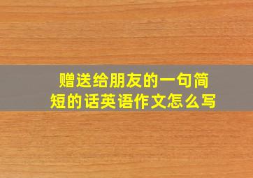 赠送给朋友的一句简短的话英语作文怎么写