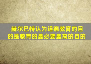 赫尔巴特认为道德教育的目的是教育的最必要最高的目的