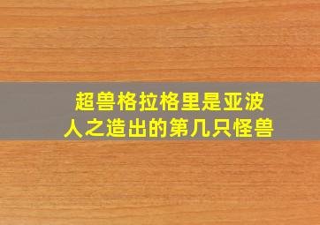 超兽格拉格里是亚波人之造出的第几只怪兽