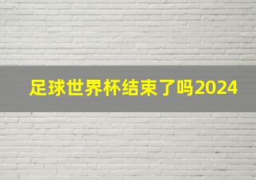 足球世界杯结束了吗2024