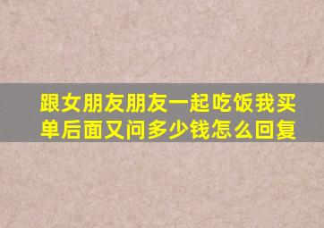 跟女朋友朋友一起吃饭我买单后面又问多少钱怎么回复