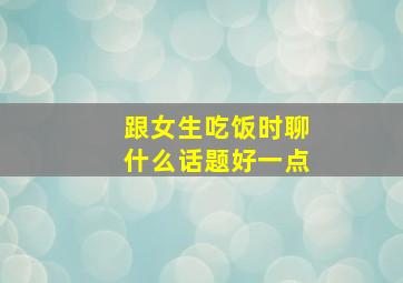 跟女生吃饭时聊什么话题好一点