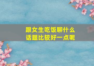 跟女生吃饭聊什么话题比较好一点呢