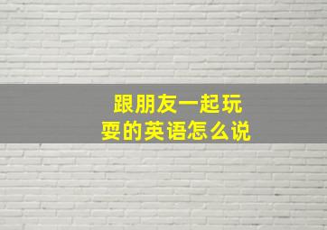 跟朋友一起玩耍的英语怎么说