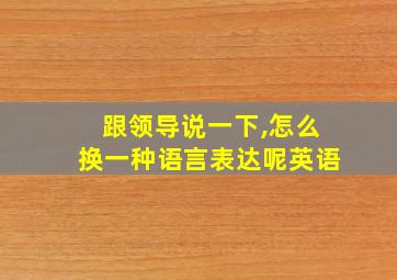 跟领导说一下,怎么换一种语言表达呢英语