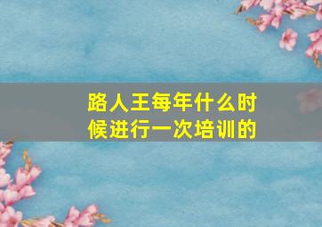 路人王每年什么时候进行一次培训的