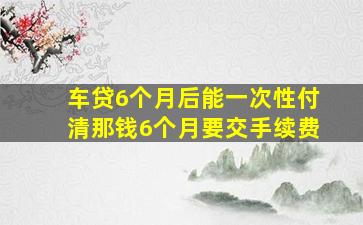 车贷6个月后能一次性付清那钱6个月要交手续费