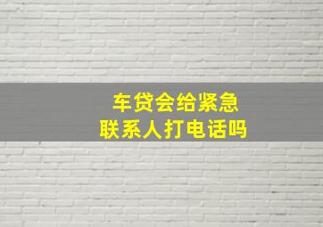 车贷会给紧急联系人打电话吗