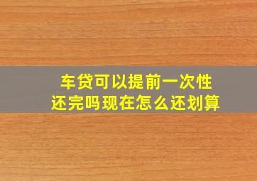 车贷可以提前一次性还完吗现在怎么还划算