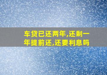 车贷已还两年,还剩一年提前还,还要利息吗