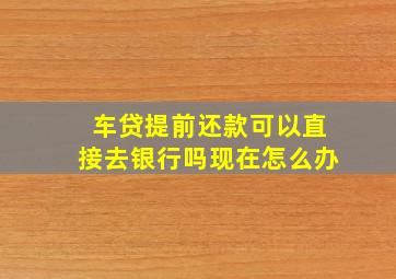 车贷提前还款可以直接去银行吗现在怎么办