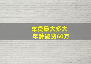 车贷最大多大年龄能贷60万