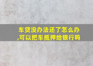 车贷没办法还了怎么办,可以把车抵押给银行吗