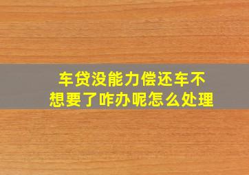 车贷没能力偿还车不想要了咋办呢怎么处理