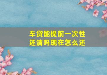 车贷能提前一次性还清吗现在怎么还