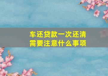 车还贷款一次还清需要注意什么事项