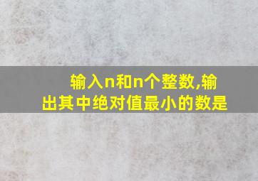 输入n和n个整数,输出其中绝对值最小的数是